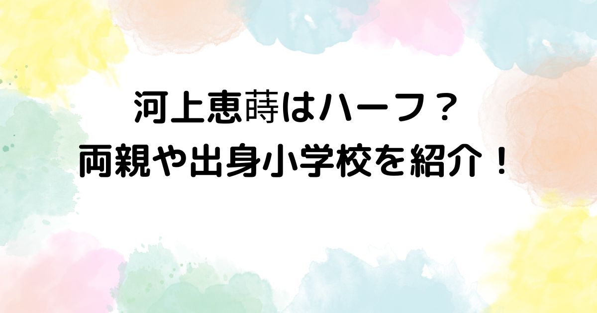 河上恵蒔はハーフ？両親や出身小学校を紹介！